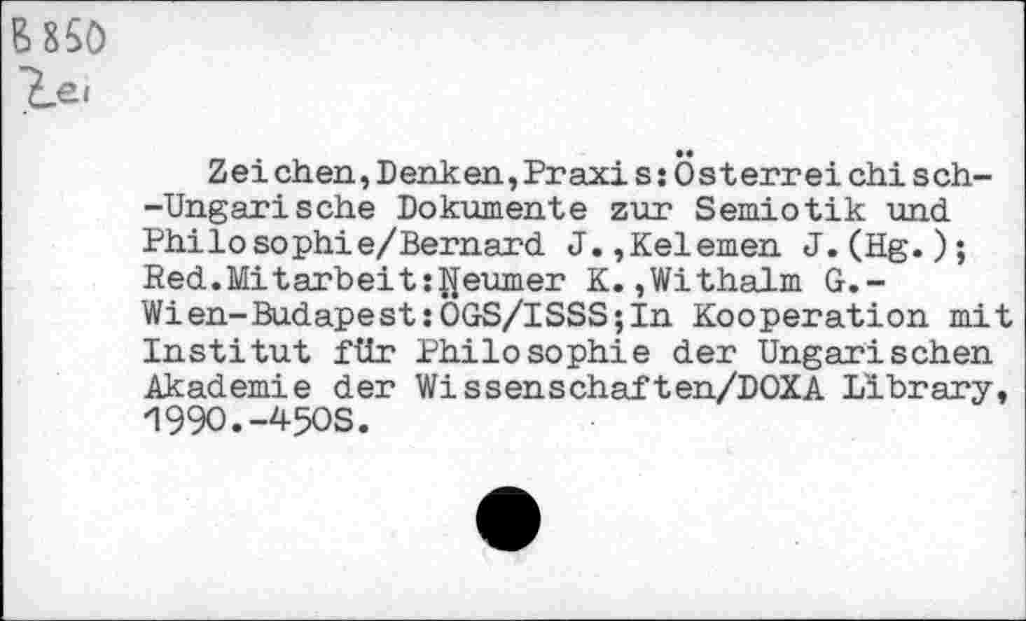 ﻿6 850 le.
Zei eben,Denken,Praxi s:Österrei chi sch--Ungarische Dokumente zur Semiotik und Philosophie/Bernard J.,Kelemen J.(Hg.); Red.Mitarbeits^eumer K.,Withalm G.-Wien-Budapest:OGS/ISSS;In Kooperation mit Institut für Philosophie der Ungarischen Akademie der Wissenschaften/DOXA Library, 1990.-4-5OS.